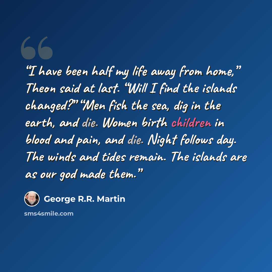 “I have been half my life away from home,” Theon said at last. “Will I find the islands changed?” “Men fish the sea, dig in the earth, and die. Women birth children in blood and pain, and die. Night follows day. The winds and tides remain. The islands are as our god made them.” quote by George R.R. Martin