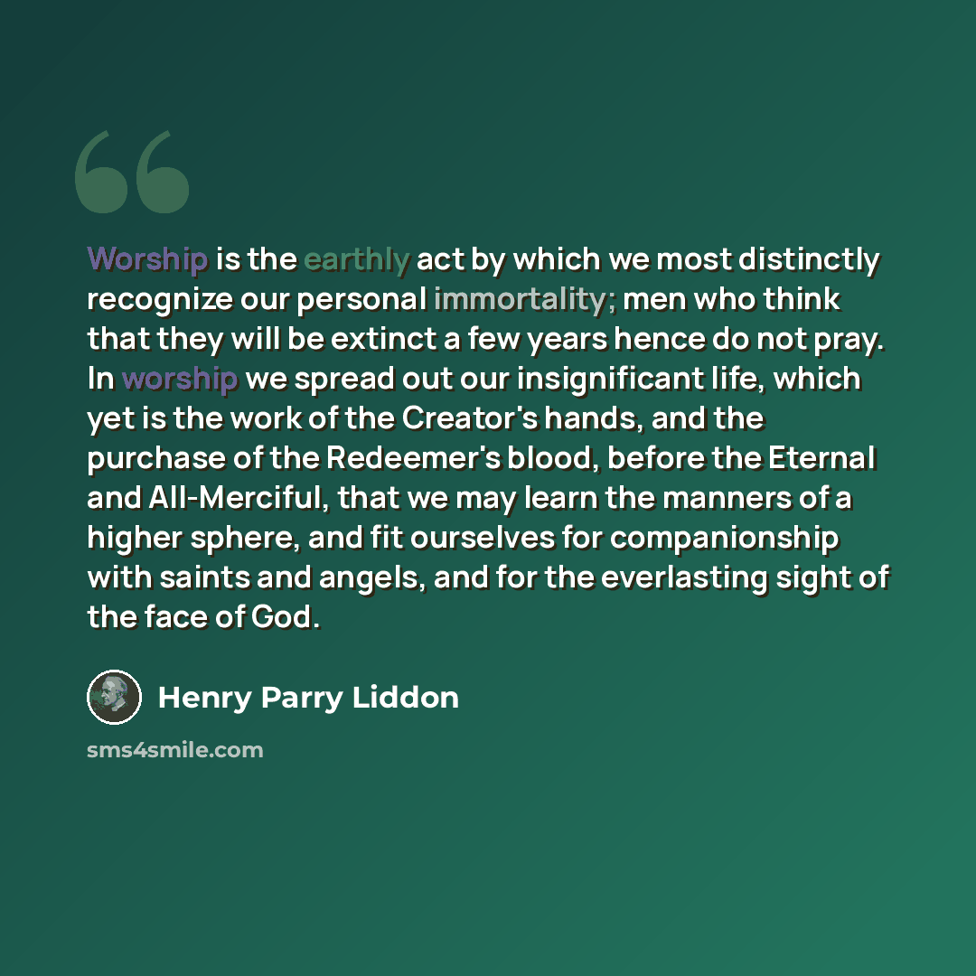 “Worship is the earthly act by which we most distinctly recognize our personal immortality; men who think that they will be extinct a few years hence do not pray. In worship we spread out our insignificant life, which yet is the work of the Creator's hands, and the purchase of the Redeemer's blood…” quote by Henry Parry Liddon