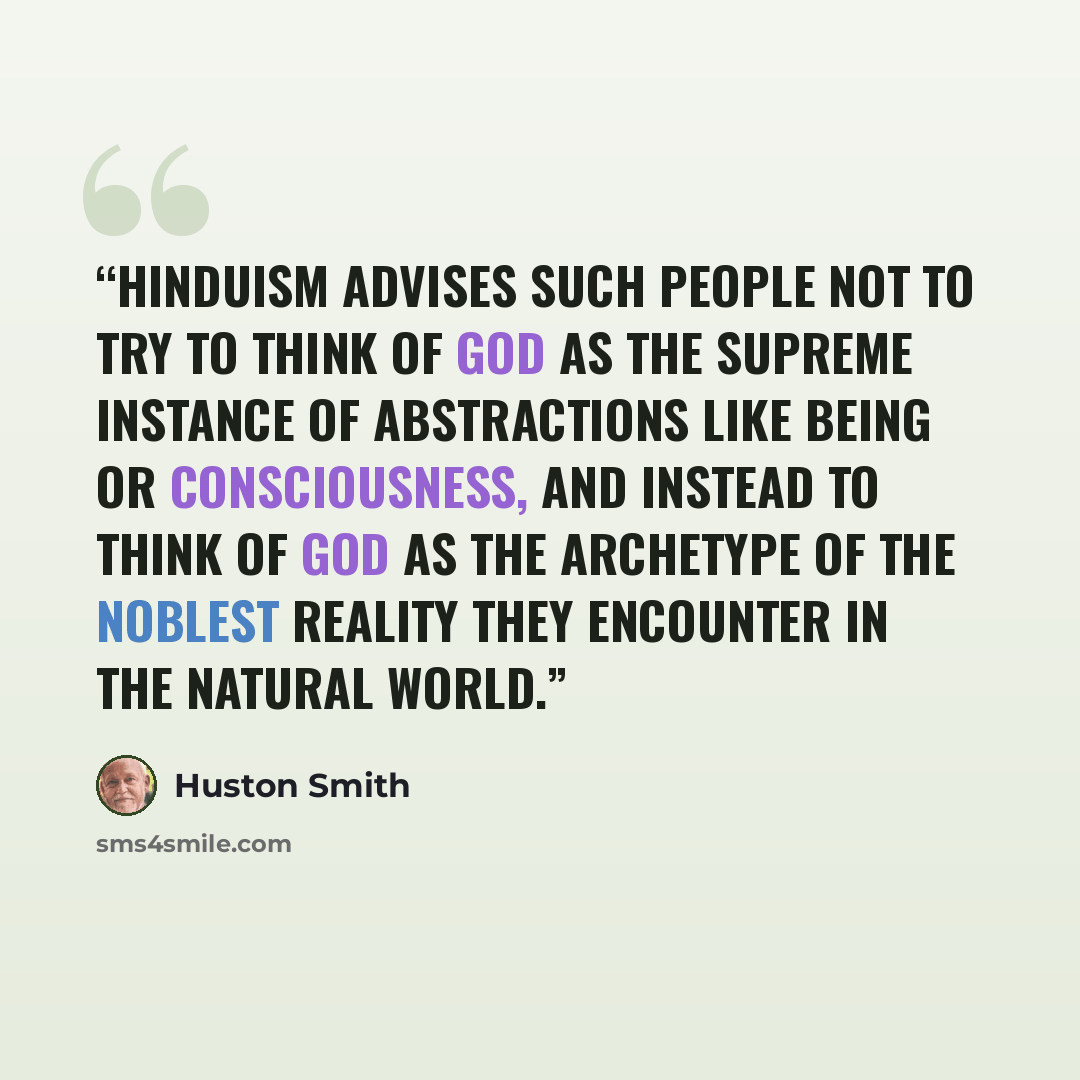 “Hinduism advises such people not to try to think of God as the supreme instance of abstractions like being or consciousness, and instead to think of God as the archetype of the noblest reality they encounter in the natural world.” quote by Huston Smith