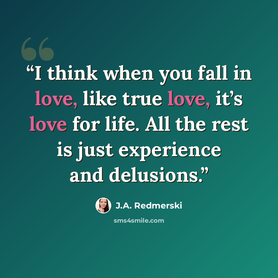 “I think when you fall in love, like true love, it’s love for life. All the rest is just experience and delusions.” quote by J.A. Redmerski