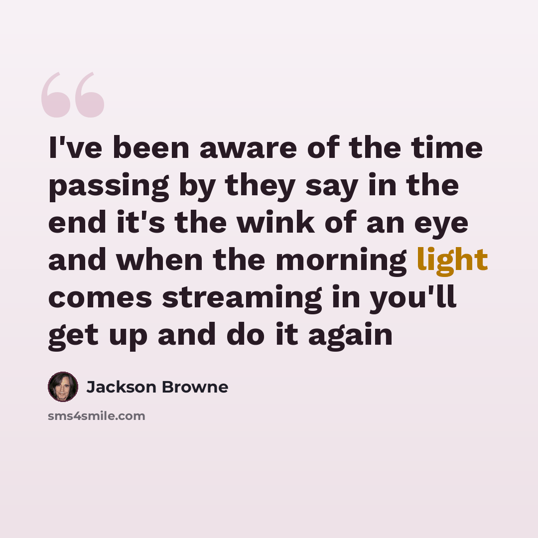 “I've been aware of the time passing by they say in the end it's the wink of an eye and when the morning light comes streaming in you'll get up and do it again” quote by Jackson Browne