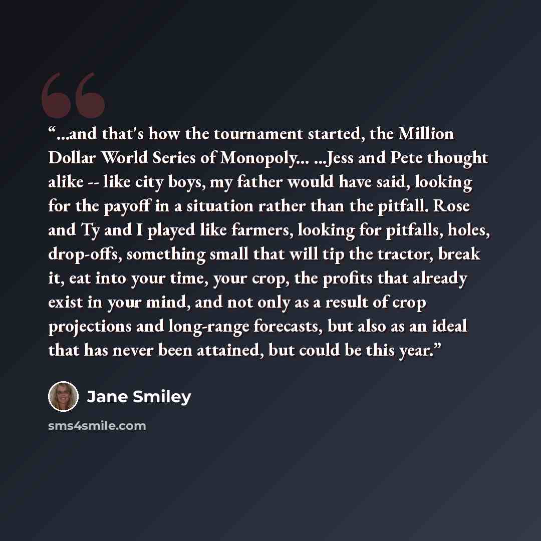 “...and that's how the tournament started, the Million Dollar World Series of Monopoly... ...Jess and Pete thought alike -- like city boys, my father would have said, looking for the payoff in a situation rather than the pitfall. Rose and Ty and I played like farmers, looking for pitfalls, holes…” quote by Jane Smiley