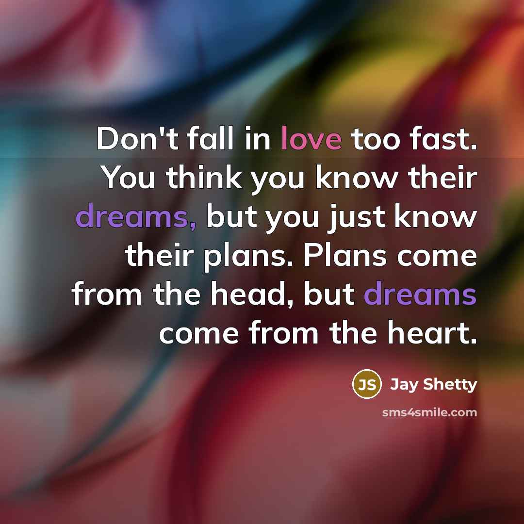 “Don't fall in love too fast. You think you know their dreams, but you just know their plans. Plans come from the head, but dreams come from the heart.” quote by Jay Shetty
