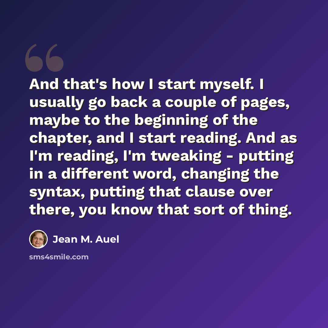 “And that's how I start myself. I usually go back a couple of pages, maybe to the beginning of the chapter, and I start reading. And as I'm reading, I'm tweaking - putting in a different word, changing the syntax, putting that clause over there, you know that sort of thing.” quote by Jean M. Auel