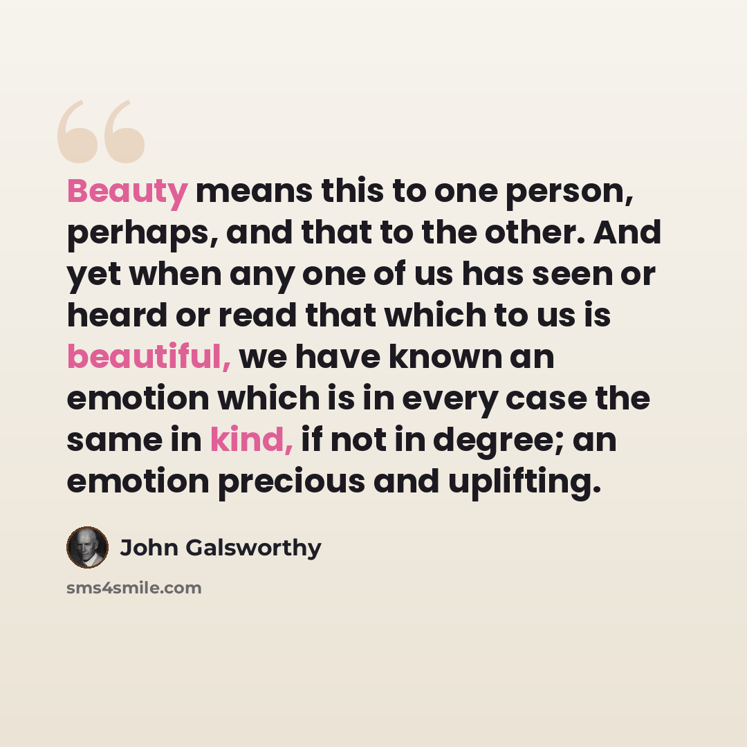 “Beauty means this to one person, perhaps, and that to the other. And yet when any one of us has seen or heard or read that which to us is beautiful, we have known an emotion which is in every case the same in kind, if not in degree; an emotion precious and uplifting.” quote by John Galsworthy
