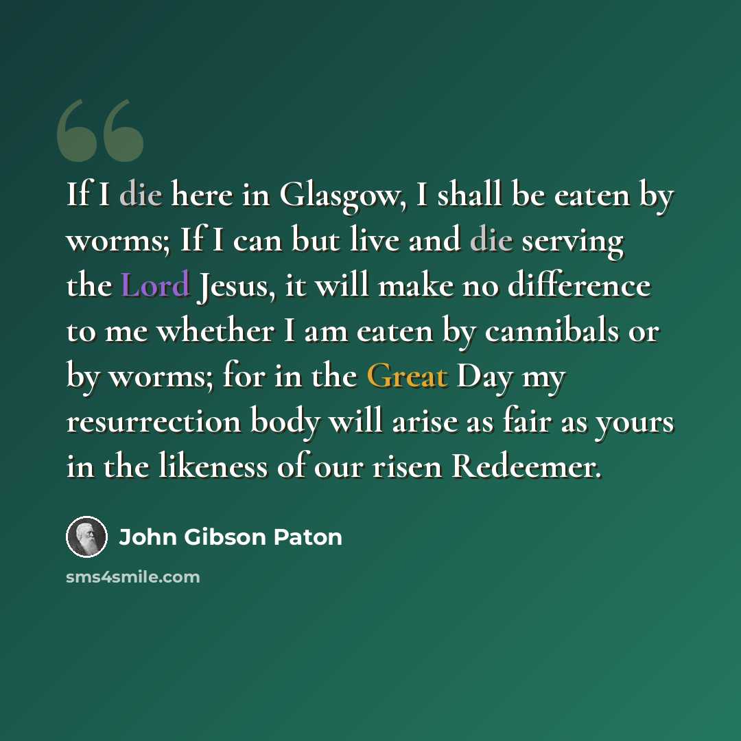 “If I die here in Glasgow, I shall be eaten by worms; If I can but live and die serving the Lord Jesus, it will make no difference to me whether I am eaten by cannibals or by worms; for in the Great Day my resurrection body will arise as fair as yours in the likeness of our risen Redeemer.” quote by John Gibson Paton