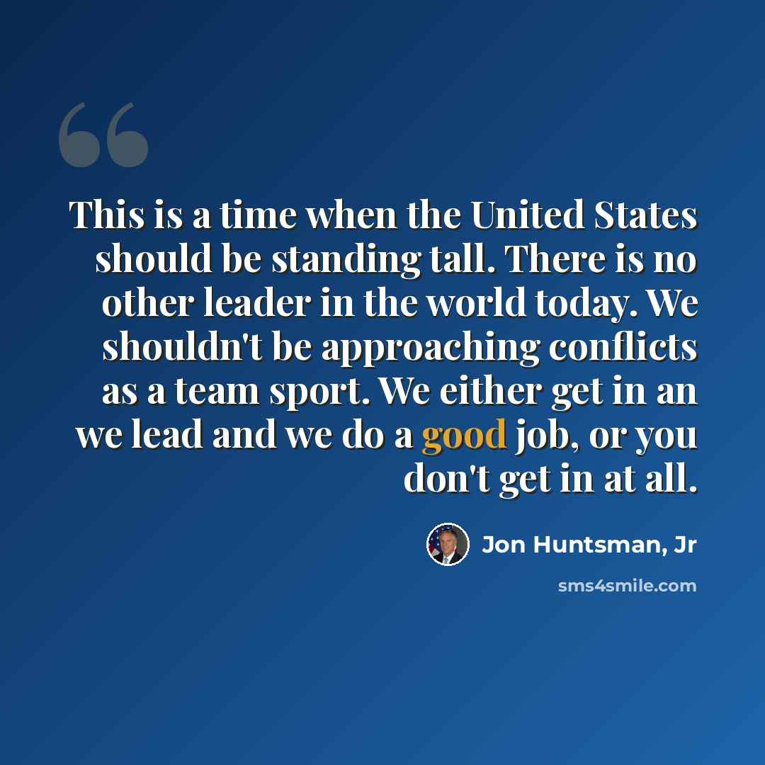 “This is a time when the United States should be standing tall. There is no other leader in the world today. We shouldn't be approaching conflicts as a team sport. We either get in an we lead and we do a good job, or you don't get in at all.” quote by Jon Huntsman, Jr