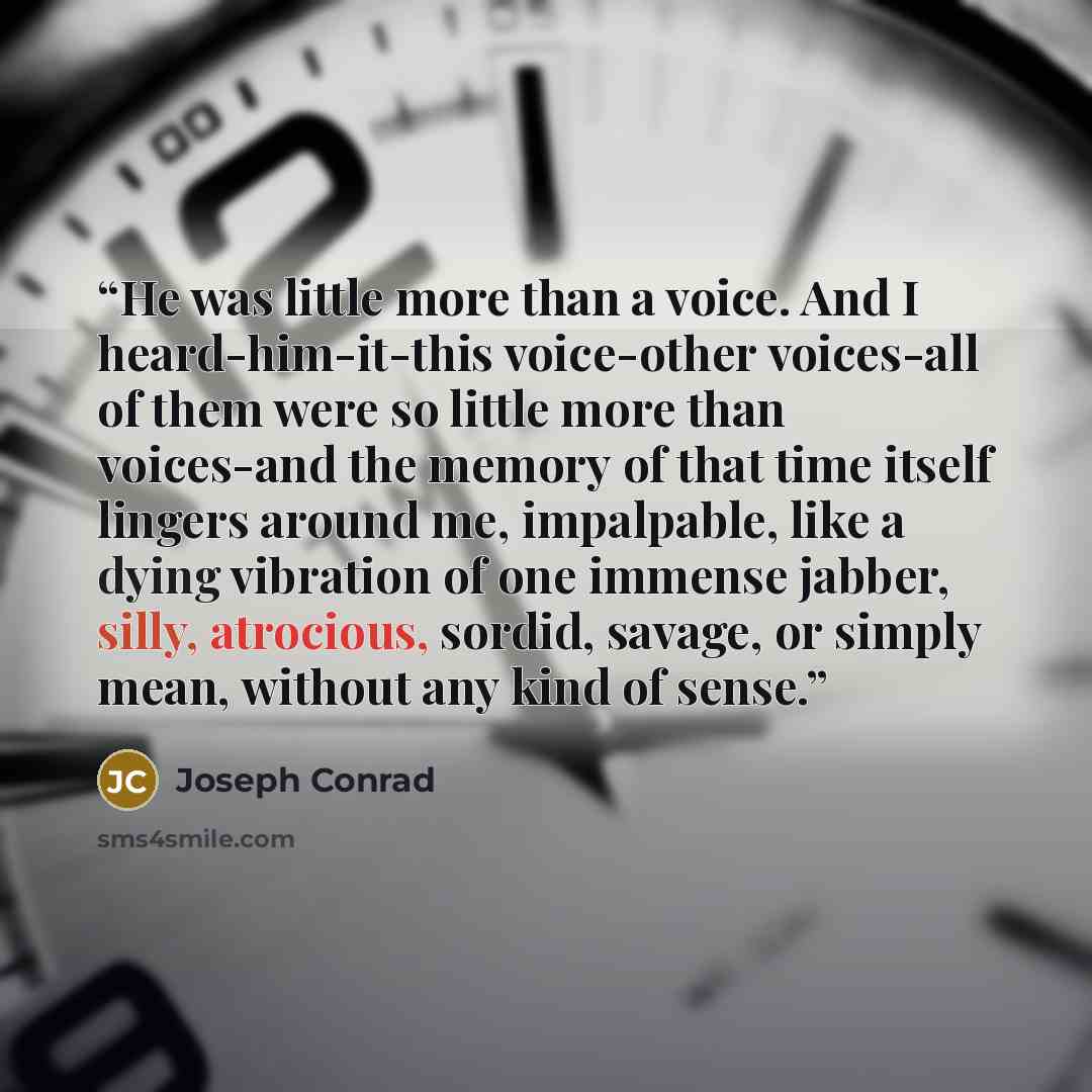 “He was little more than a voice. And I heard-him-it-this voice-other voices-all of them were so little more than voices-and the memory of that time itself lingers around me, impalpable, like a dying vibration of one immense jabber, silly, atrocious, sordid, savage, or simply mean, without any kind…” quote by Joseph Conrad