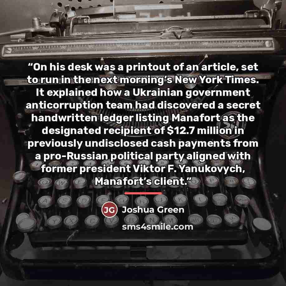 “On his desk was a printout of an article, set to run in the next morning’s New York Times. It explained how a Ukrainian government anticorruption team had discovered a secret handwritten ledger listing Manafort as the designated recipient of $12.7 million in previously undisclosed cash payments…” quote by Joshua Green