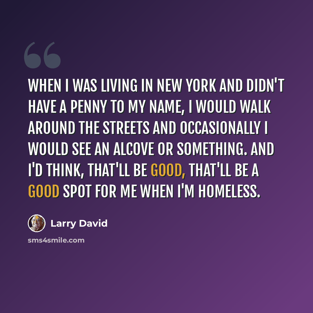 “When I was living in New York and didn't have a penny to my name, I would walk around the streets and occasionally I would see an alcove or something. And I'd think, that'll be good, that'll be a good spot for me when I'm homeless.” quote by Larry David