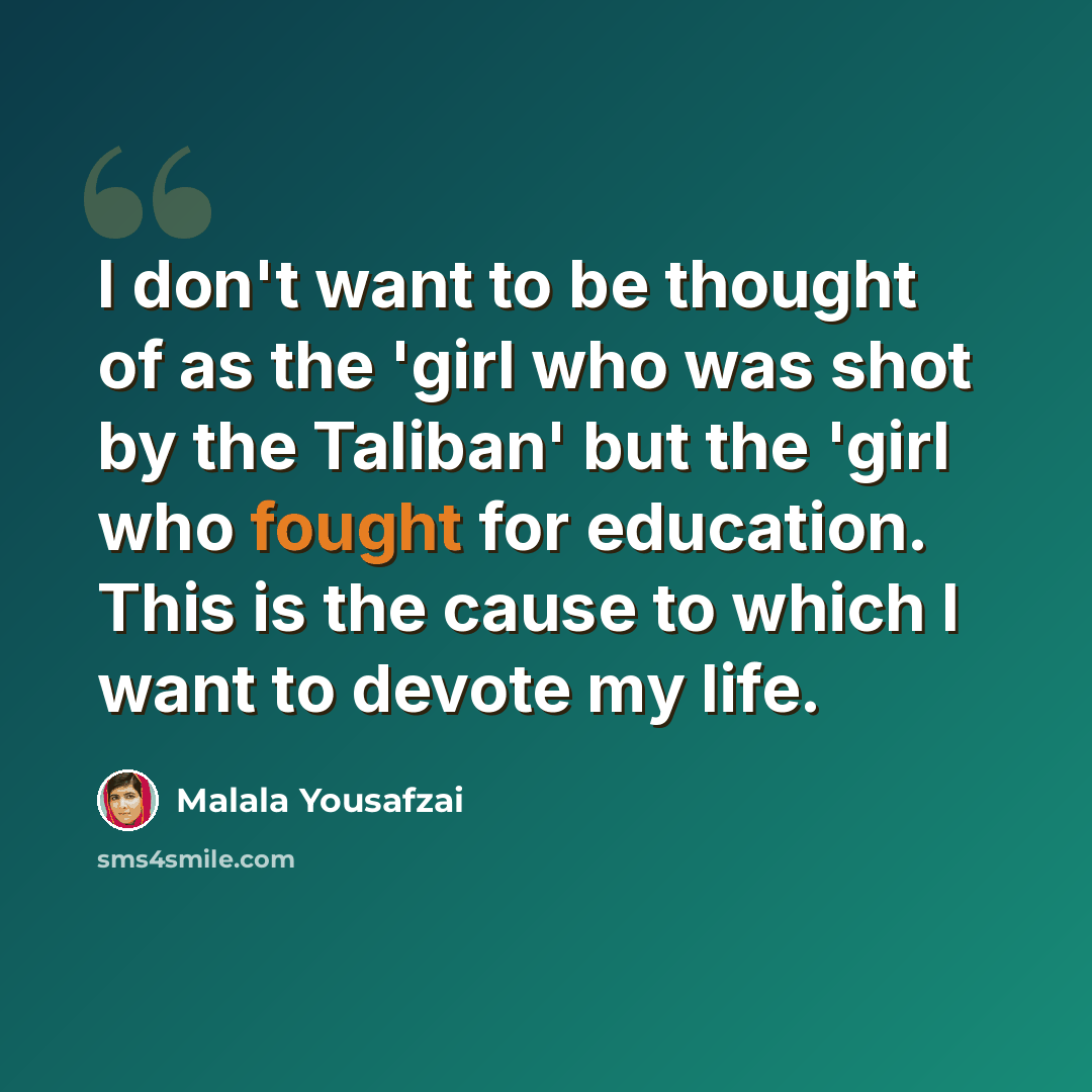“I don't want to be thought of as the 'girl who was shot by the Taliban' but the 'girl who fought for education. This is the cause to which I want to devote my life.” quote by Malala Yousafzai