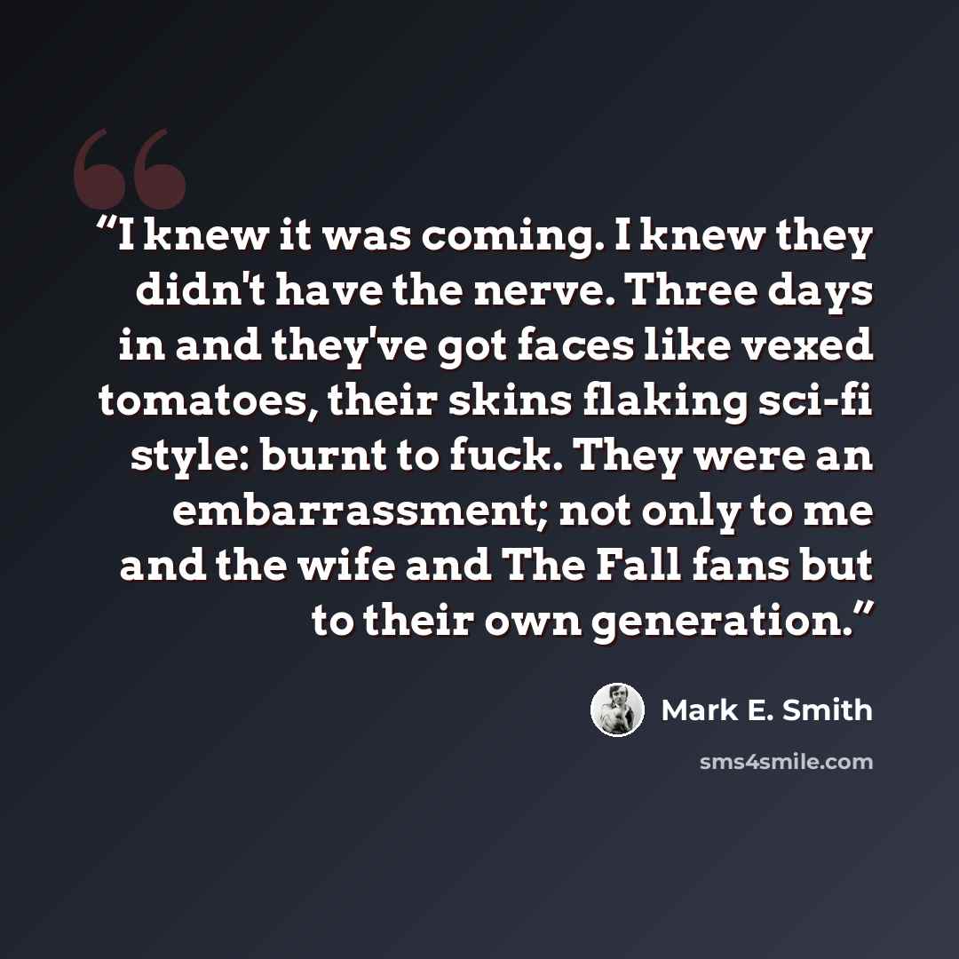 “I knew it was coming. I knew they didn't have the nerve. Three days in and they've got faces like vexed tomatoes, their skins flaking sci-fi style: burnt to fuck. They were an embarrassment; not only to me and the wife and The Fall fans but to their own generation.” quote by Mark E. Smith