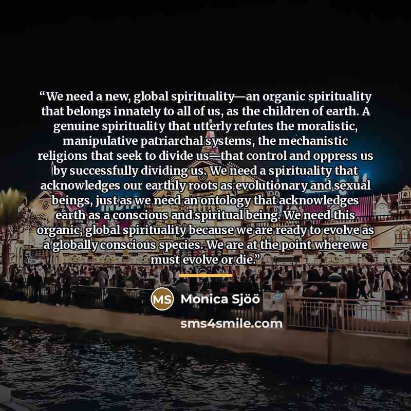 “We need a new, global spirituality—an organic spirituality that belongs innately to all of us, as the children of earth. A genuine spirituality that utterly refutes the moralistic, manipulative patriarchal systems, the mechanistic religions that seek to divide us—that control and oppress us by…” quote by Monica Sjöö