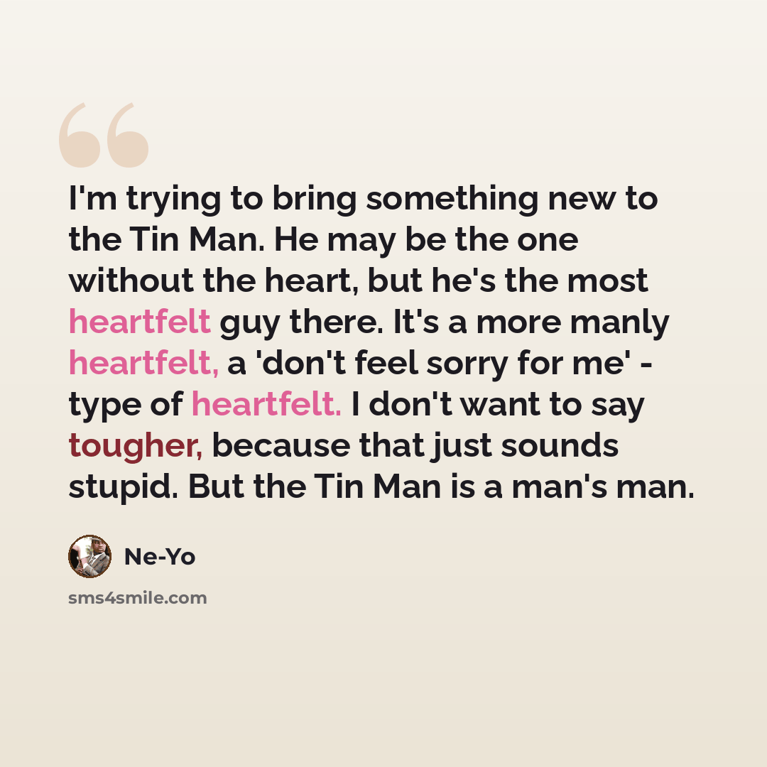 “I'm trying to bring something new to the Tin Man. He may be the one without the heart, but he's the most heartfelt guy there. It's a more manly heartfelt, a 'don't feel sorry for me' - type of heartfelt. I don't want to say tougher, because that just sounds stupid. But the Tin Man is a man's man.” quote by Ne-Yo