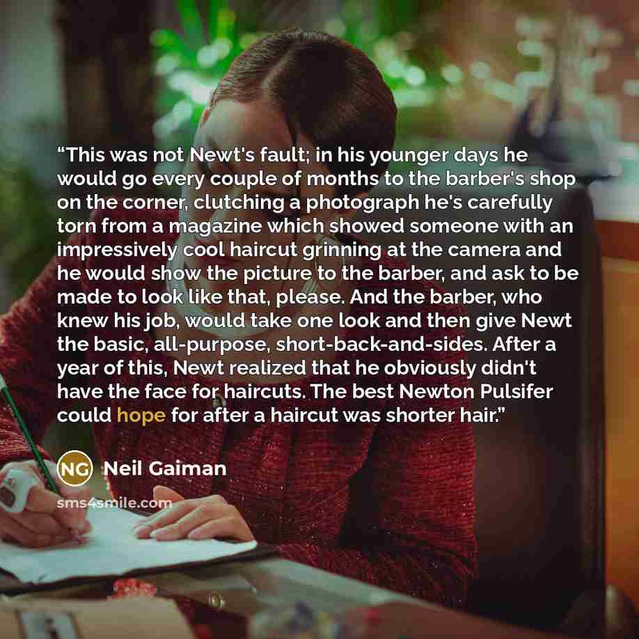“This was not Newt's fault; in his younger days he would go every couple of months to the barber's shop on the corner, clutching a photograph he's carefully torn from a magazine which showed someone with an impressively cool haircut grinning at the camera and he would show the picture to the…” quote by Neil Gaiman