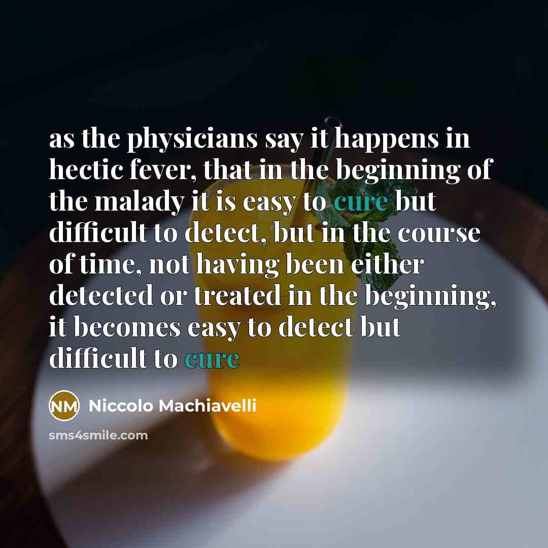 “as the physicians say it happens in hectic fever, that in the beginning of the malady it is easy to cure but difficult to detect, but in the course of time, not having been either detected or treated in the beginning, it becomes easy to detect but difficult to cure” quote by Niccolo Machiavelli