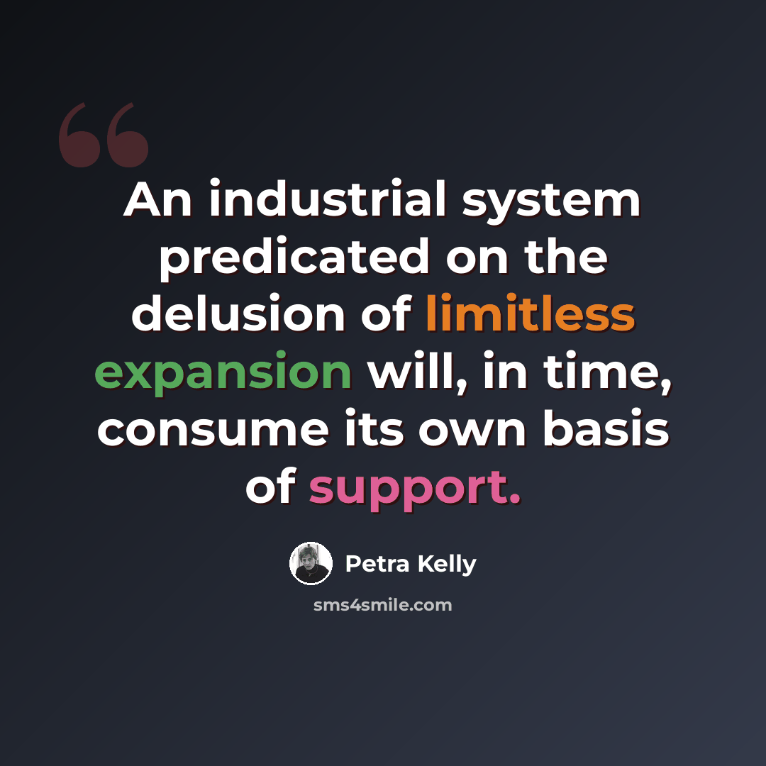 “An industrial system predicated on the delusion of limitless expansion will, in time, consume its own basis of support.” quote by Petra Kelly