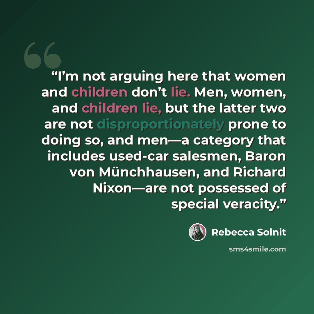 “I’m not arguing here that women and children don’t lie. Men, women, and children lie, but the latter two are not disproportionately prone to doing so, and men—a category that includes used-car salesmen, Baron von Münchhausen, and Richard Nixon—are not possessed of special veracity.” quote by Rebecca Solnit