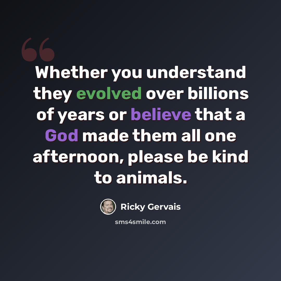 “Whether you understand they evolved over billions of years or believe that a God made them all one afternoon, please be kind to animals.” quote by Ricky Gervais