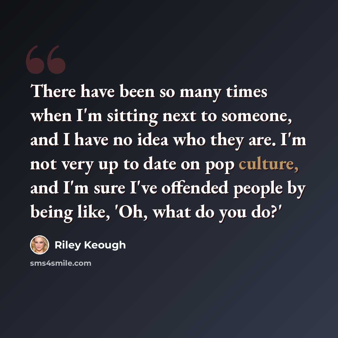 “There have been so many times when I'm sitting next to someone, and I have no idea who they are. I'm not very up to date on pop culture, and I'm sure I've offended people by being like, 'Oh, what do you do?'” quote by Riley Keough