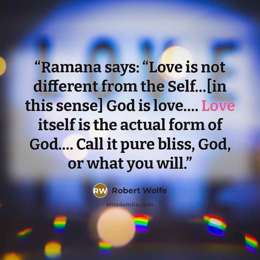 “Ramana says: “Love is not different from the Self…[in this sense] God is love…. Love itself is the actual form of God…. Call it pure bliss, God, or what you will.” quote by Robert Wolfe