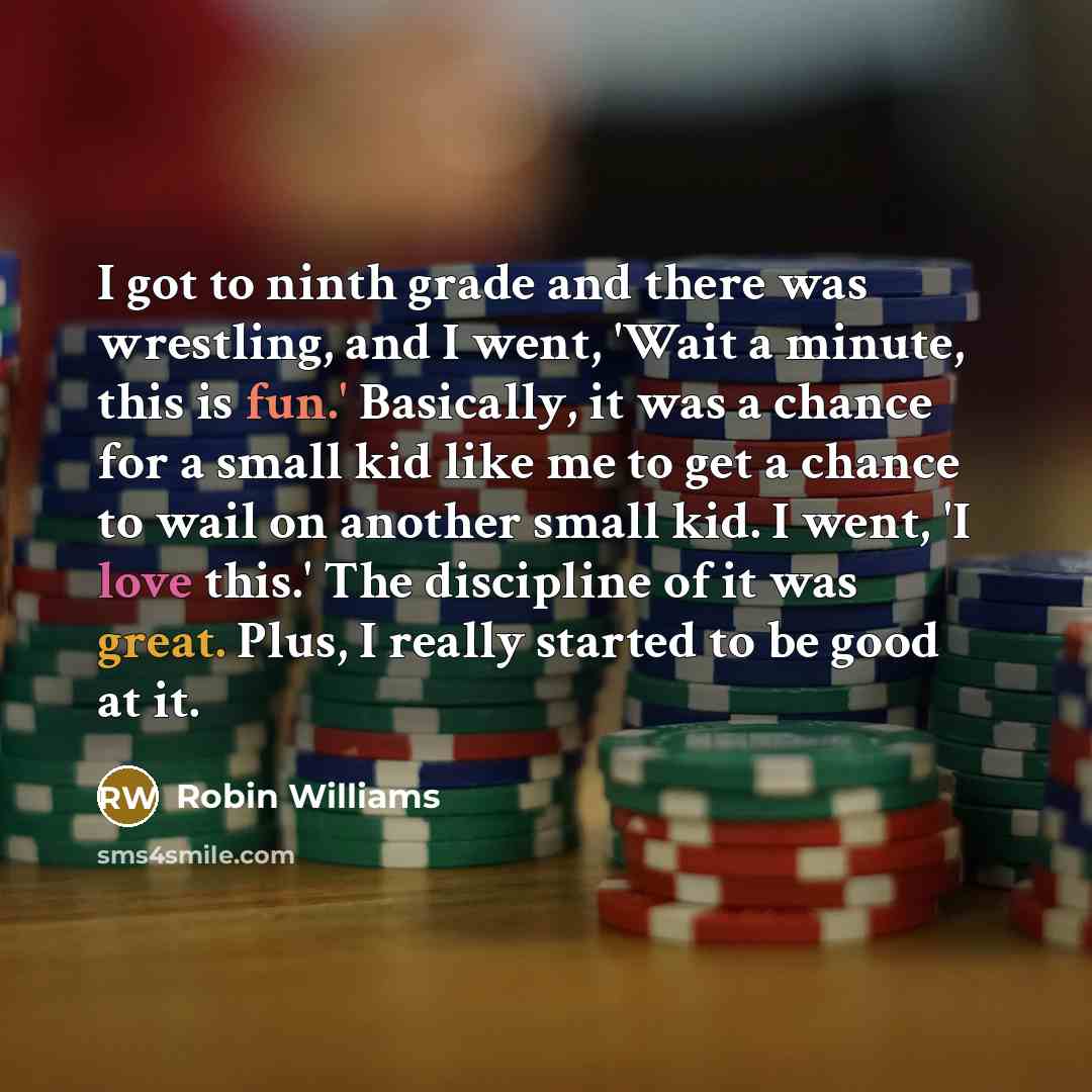 “I got to ninth grade and there was wrestling, and I went, 'Wait a minute, this is fun.' Basically, it was a chance for a small kid like me to get a chance to wail on another small kid. I went, 'I love this.' The discipline of it was great. Plus, I really started to be good at it.” quote by Robin Williams
