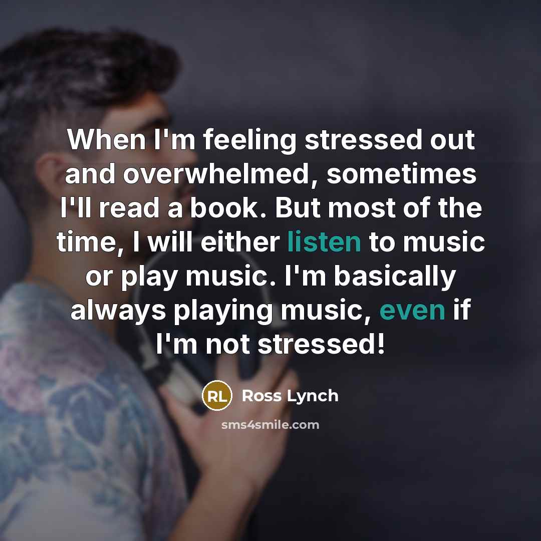 “When I'm feeling stressed out and overwhelmed, sometimes I'll read a book. But most of the time, I will either listen to music or play music. I'm basically always playing music, even if I'm not stressed!” quote by Ross Lynch