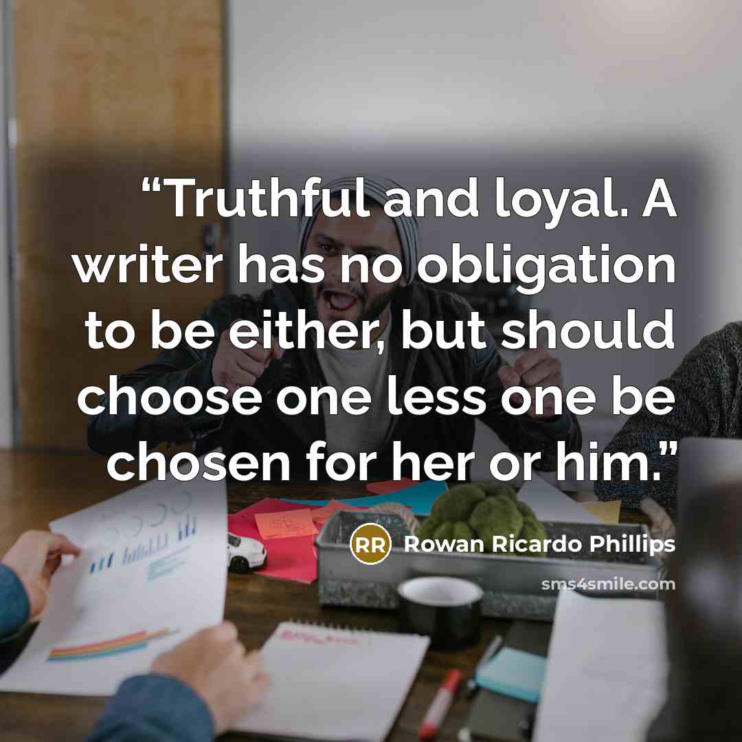 “Truthful and loyal. A writer has no obligation to be either, but should choose one less one be chosen for her or him.” quote by Rowan Ricardo Phillips
