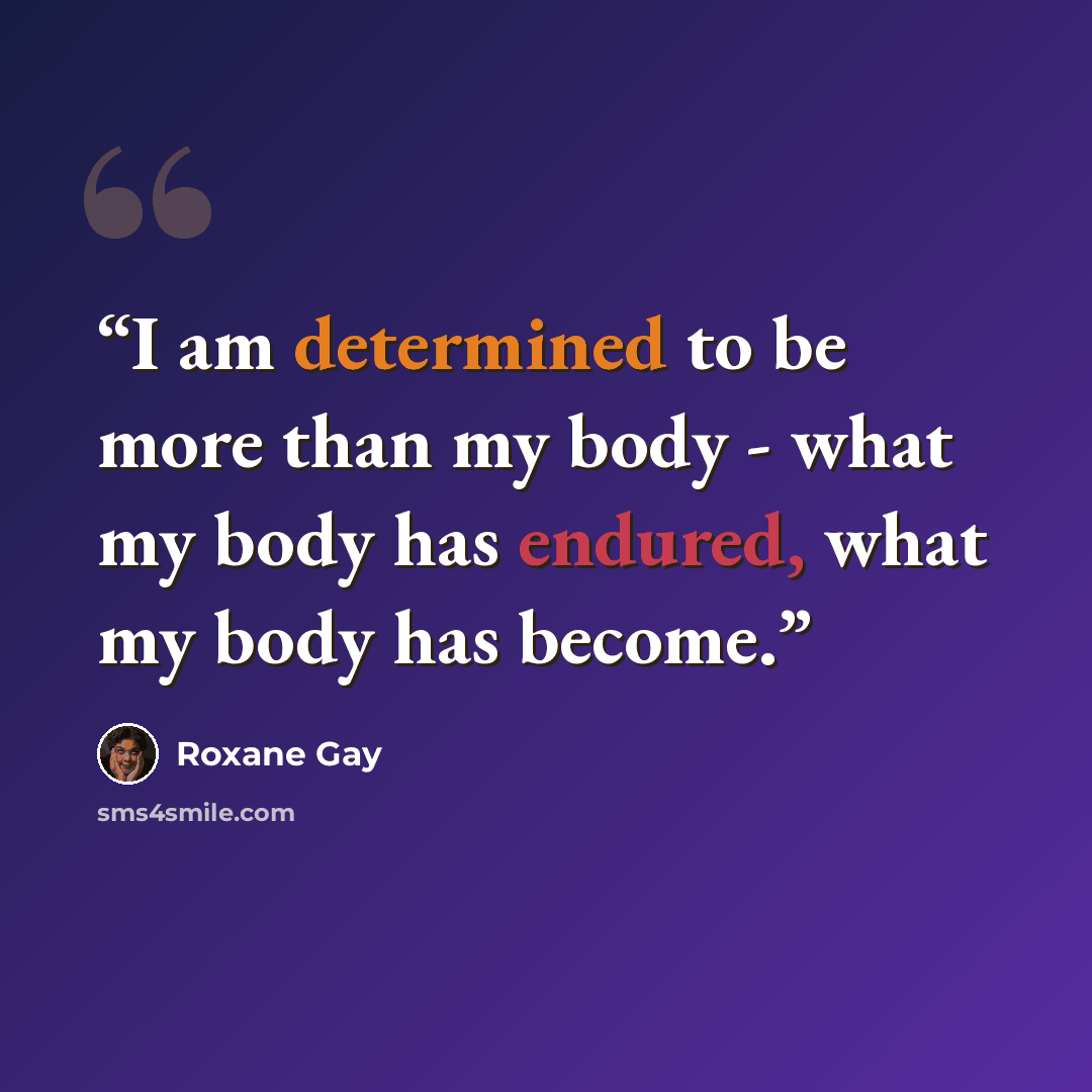 “I am determined to be more than my body - what my body has endured, what my body has become.” quote by Roxane Gay