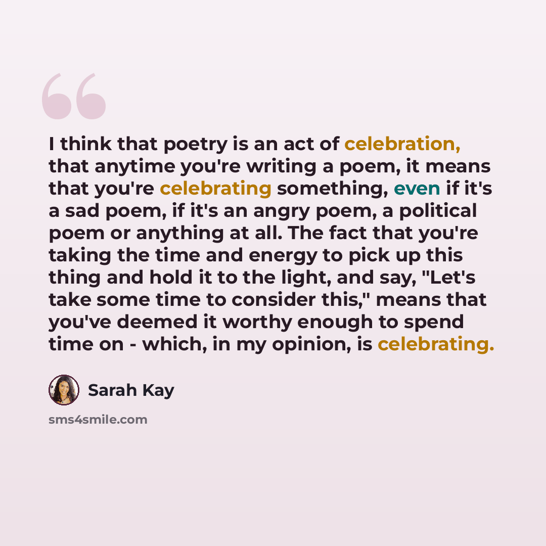 “I think that poetry is an act of celebration, that anytime you're writing a poem, it means that you're celebrating something, even if it's a sad poem, if it's an angry poem, a political poem or anything at all. The fact that you're taking the time and energy to pick up this thing and hold it to…” quote by Sarah Kay
