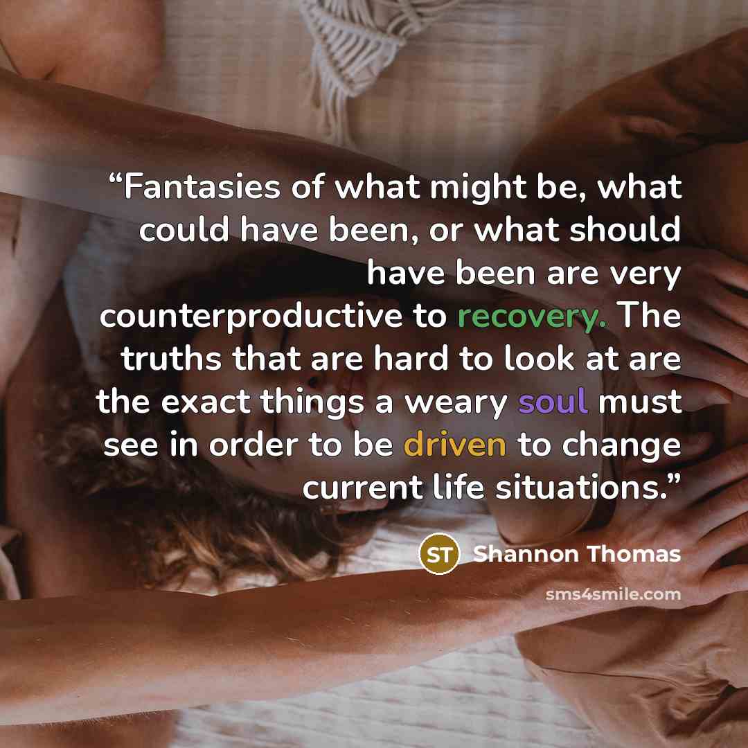 “Fantasies of what might be, what could have been, or what should have been are very counterproductive to recovery. The truths that are hard to look at are the exact things a weary soul must see in order to be driven to change current life situations.” quote by Shannon Thomas