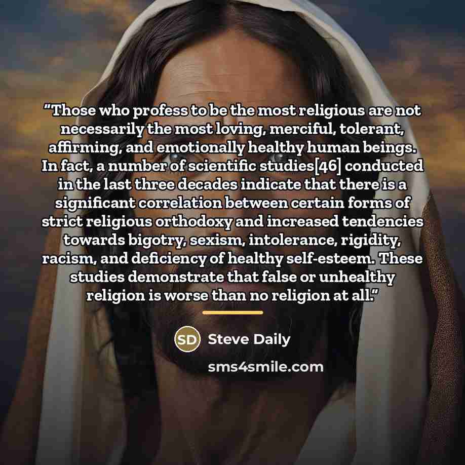 “Those who profess to be the most religious are not necessarily the most loving, merciful, tolerant, affirming, and emotionally healthy human beings. In fact, a number of scientific studies[46] conducted in the last three decades indicate that there is a significant correlation between certain…” quote by Steve Daily
