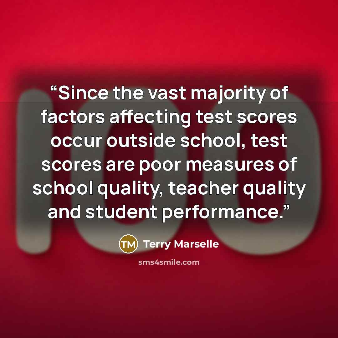 “Since the vast majority of factors affecting test scores occur outside school, test scores are poor measures of school quality, teacher quality and student performance.” quote by Terry Marselle