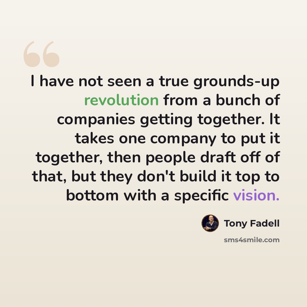 “I have not seen a true grounds-up revolution from a bunch of companies getting together. It takes one company to put it together, then people draft off of that, but they don't build it top to bottom with a specific vision.” quote by Tony Fadell