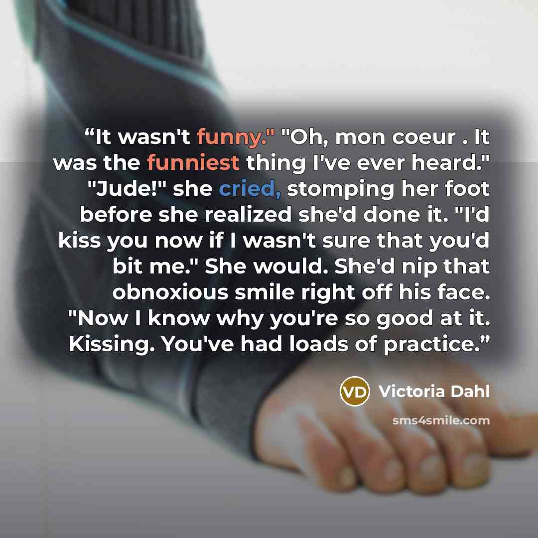 “It wasn't funny." "Oh, mon coeur . It was the funniest thing I've ever heard." "Jude!" she cried, stomping her foot before she realized she'd done it. "I'd kiss you now if I wasn't sure that you'd bit me." She would. She'd nip that obnoxious smile right off his face. "Now I know why you're so good…” quote by Victoria Dahl
