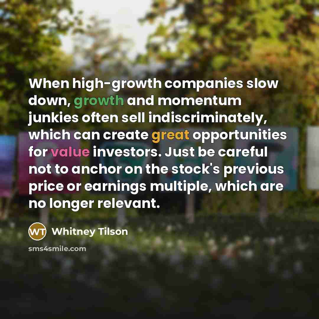 “When high-growth companies slow down, growth and momentum junkies often sell indiscriminately, which can create great opportunities for value investors. Just be careful not to anchor on the stock's previous price or earnings multiple, which are no longer relevant.” quote by Whitney Tilson