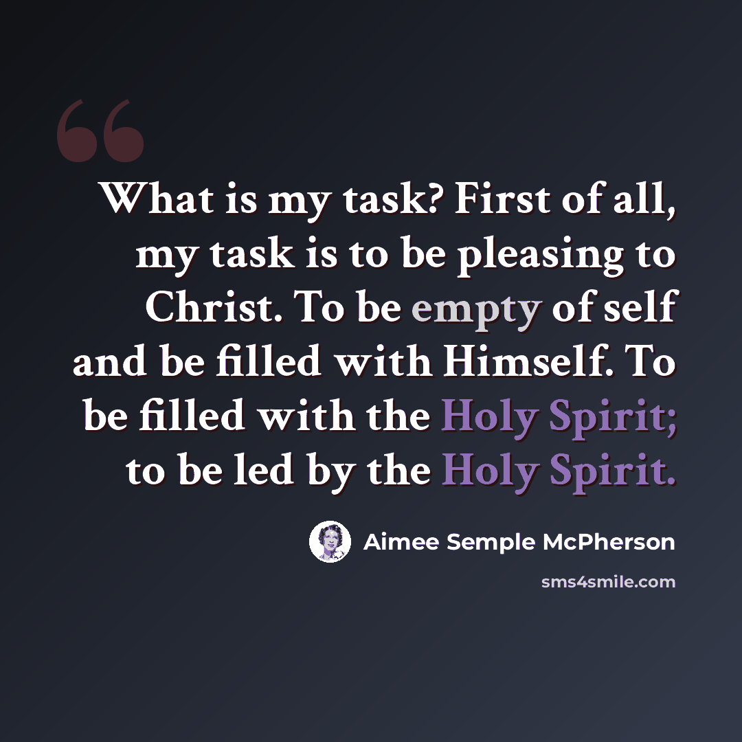 “What is my task? First of all, my task is to be pleasing to Christ. To be empty of self and be filled with Himself. To be filled with the Holy Spirit; to be led by the Holy Spirit.” quote by Aimee Semple McPherson