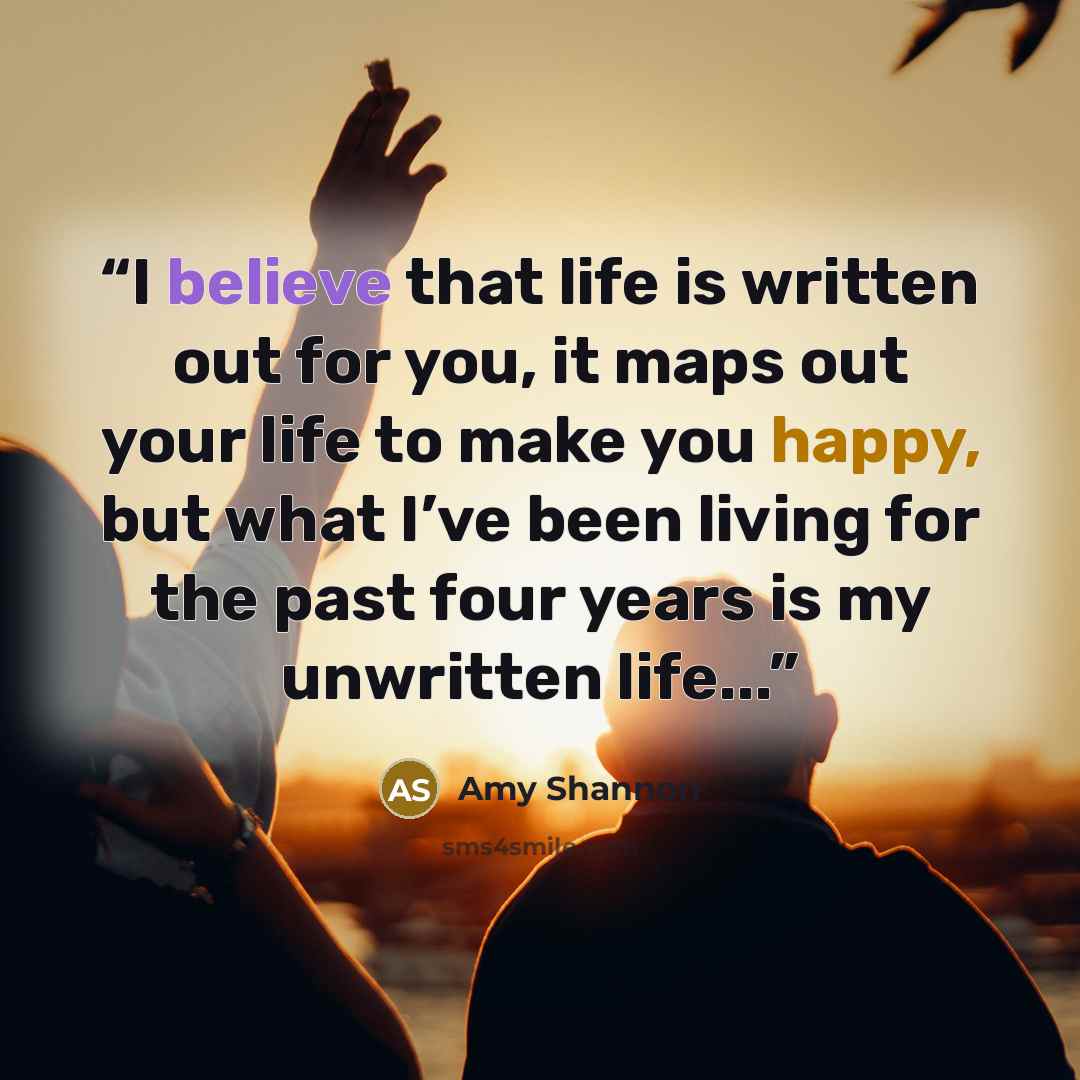 “I believe that life is written out for you, it maps out your life to make you happy, but what I’ve been living for the past four years is my unwritten life...” quote by Amy Shannon