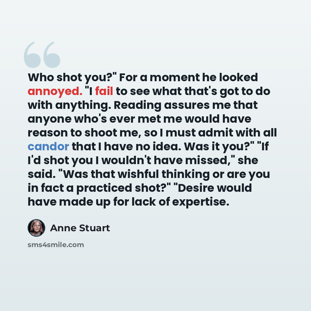 “Who shot you?" For a moment he looked annoyed. "I fail to see what that's got to do with anything. Reading assures me that anyone who's ever met me would have reason to shoot me, so I must admit with all candor that I have no idea. Was it you?" "If I'd shot you I wouldn't have missed," she said…” quote by Anne Stuart