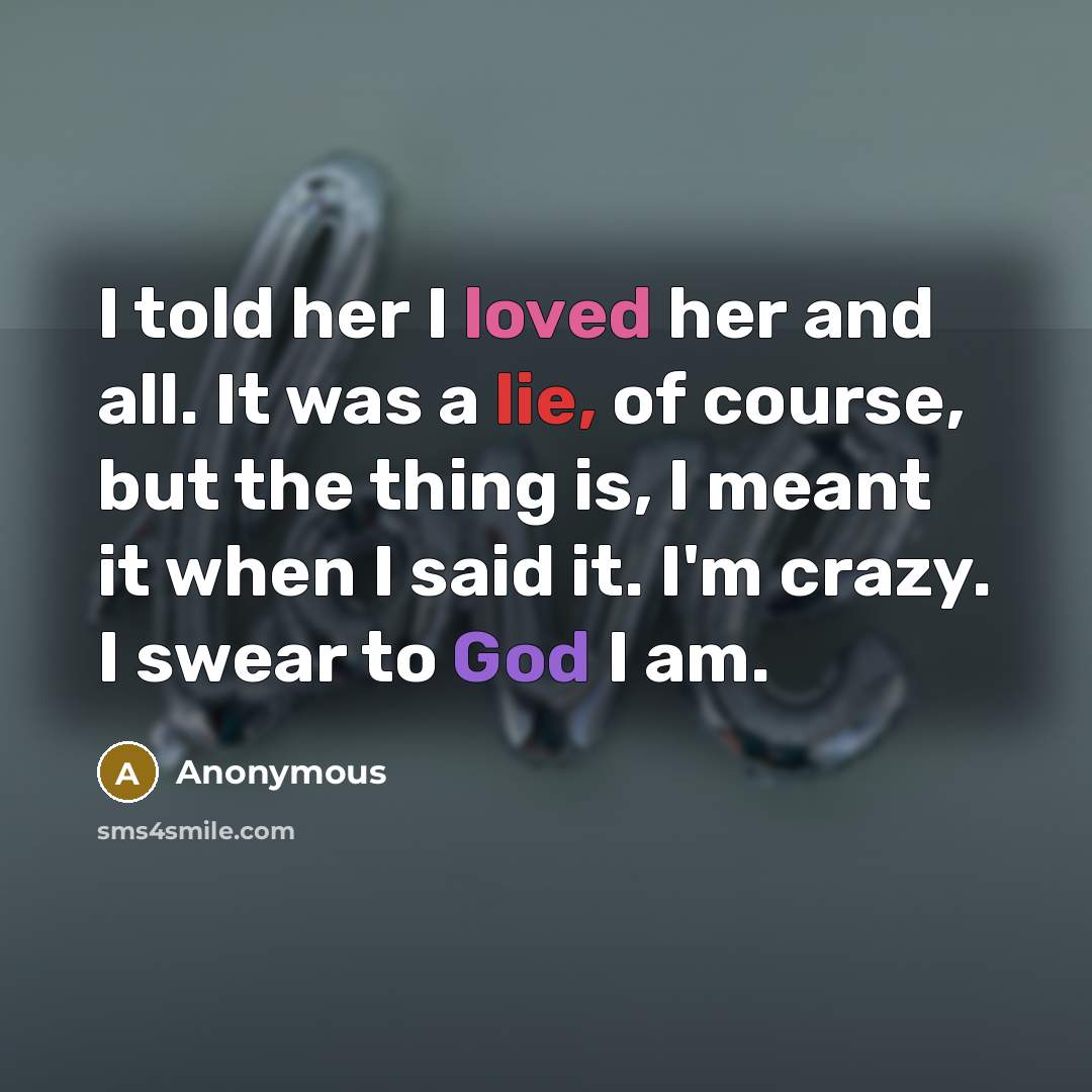 “I told her I loved her and all. It was a lie, of course, but the thing is, I meant it when I said it. I'm crazy. I swear to God I am.” quote by Anonymous