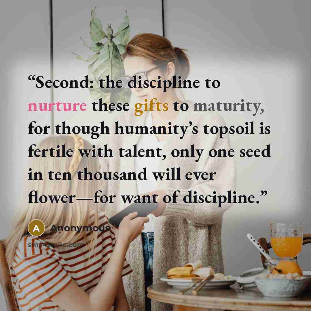“Second: the discipline to nurture these gifts to maturity, for though humanity’s topsoil is fertile with talent, only one seed in ten thousand will ever flower—for want of discipline.” quote by Anonymous