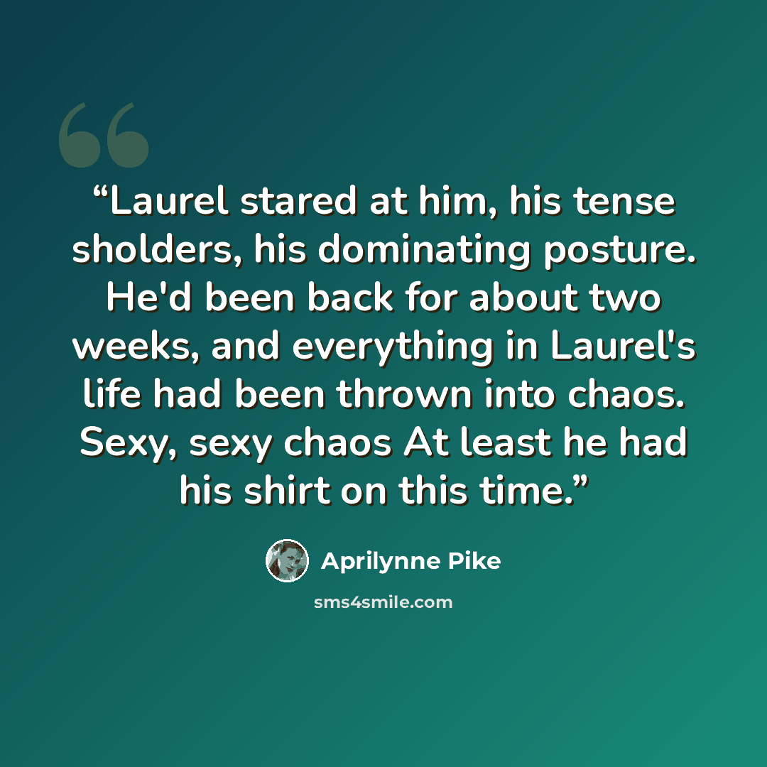 “Laurel stared at him, his tense sholders, his dominating posture. He'd been back for about two weeks, and everything in Laurel's life had been thrown into chaos. Sexy, sexy chaos At least he had his shirt on this time.” quote by Aprilynne Pike