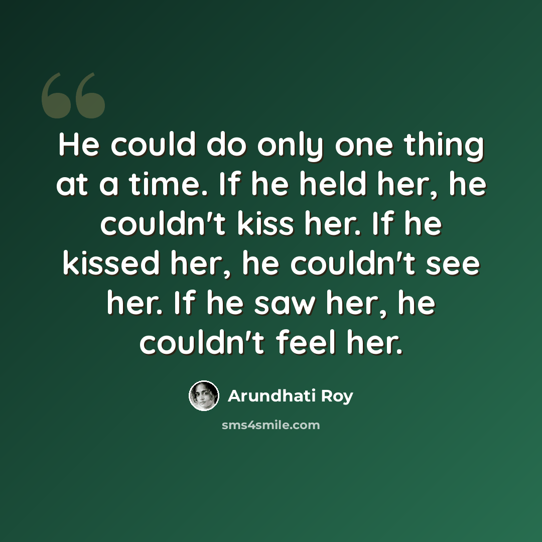 “He could do only one thing at a time. If he held her, he couldn't kiss her. If he kissed her, he couldn't see her. If he saw her, he couldn't feel her.” quote by Arundhati Roy