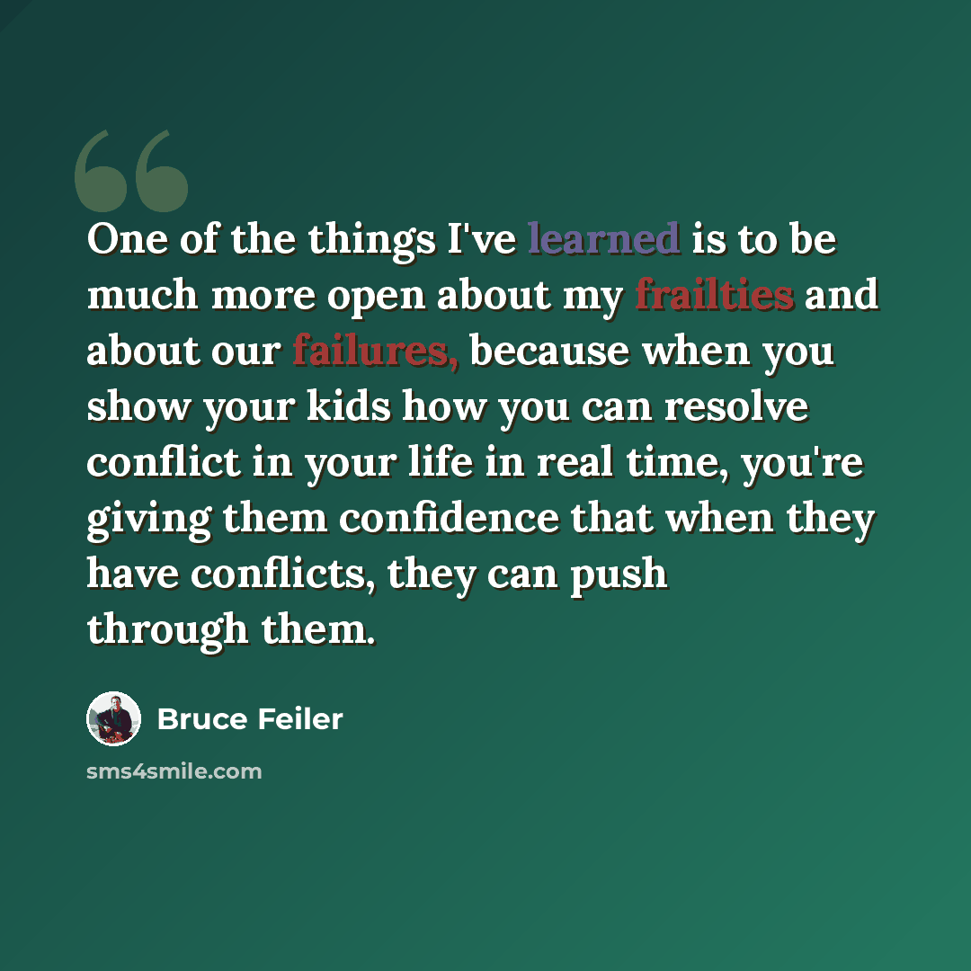“One of the things I've learned is to be much more open about my frailties and about our failures, because when you show your kids how you can resolve conflict in your life in real time, you're giving them confidence that when they have conflicts, they can push through them.” quote by Bruce Feiler