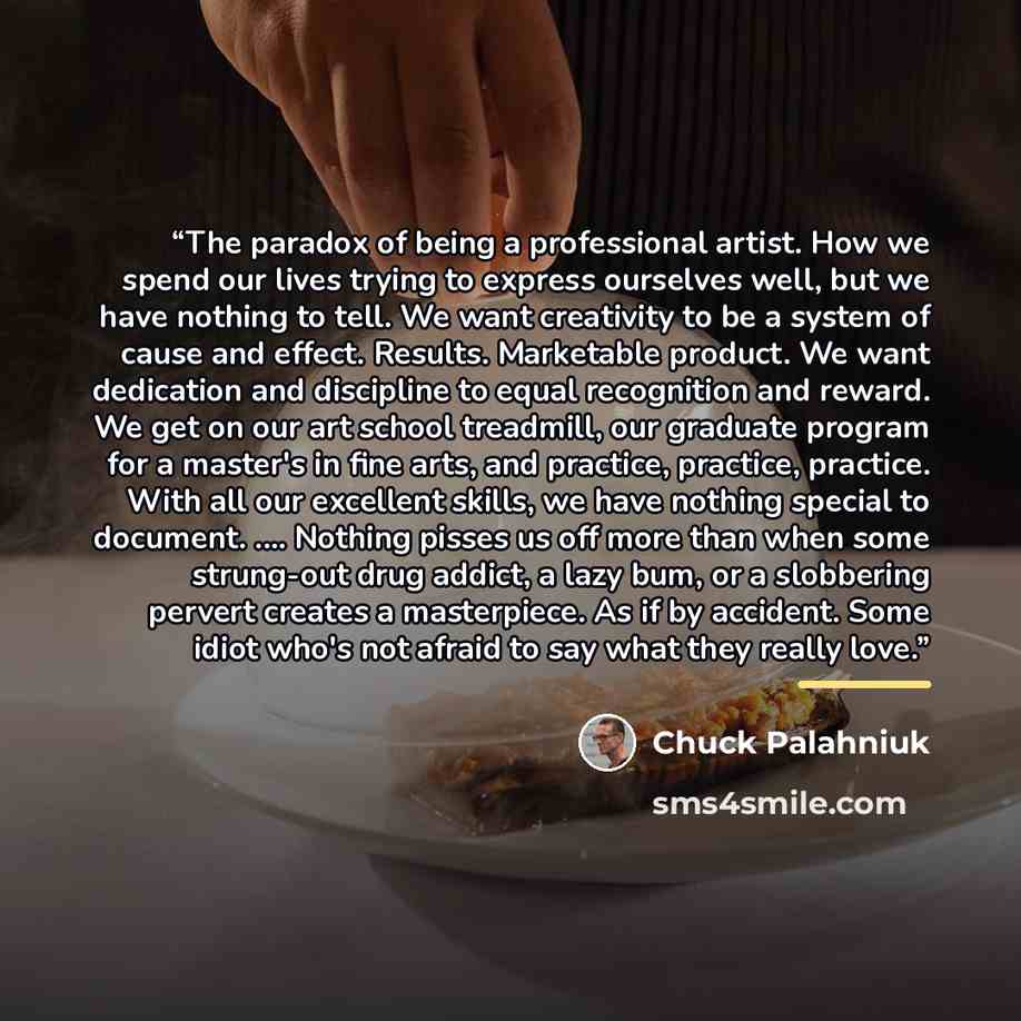 “The paradox of being a professional artist. How we spend our lives trying to express ourselves well, but we have nothing to tell. We want creativity to be a system of cause and effect. Results. Marketable product. We want dedication and discipline to equal recognition and reward. We get on our art…” quote by Chuck Palahniuk