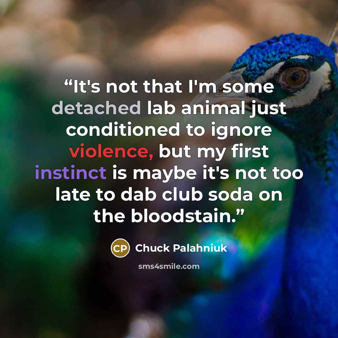 “It's not that I'm some detached lab animal just conditioned to ignore violence, but my first instinct is maybe it's not too late to dab club soda on the bloodstain.” quote by Chuck Palahniuk