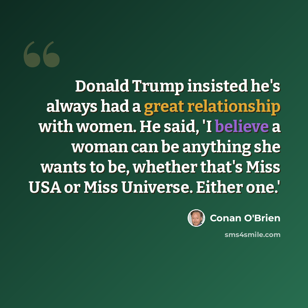 “Donald Trump insisted he's always had a great relationship with women. He said, 'I believe a woman can be anything she wants to be, whether that's Miss USA or Miss Universe. Either one.'” quote by Conan O'Brien
