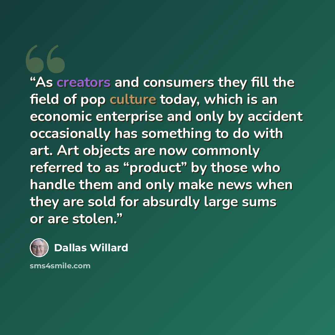 “As creators and consumers they fill the field of pop culture today, which is an economic enterprise and only by accident occasionally has something to do with art. Art objects are now commonly referred to as “product” by those who handle them and only make news when they are sold for absurdly…” quote by Dallas Willard