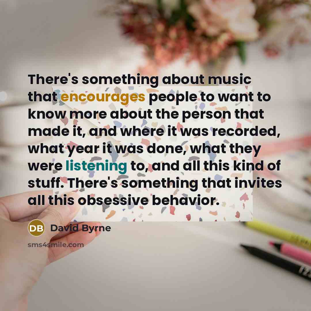 “There's something about music that encourages people to want to know more about the person that made it, and where it was recorded, what year it was done, what they were listening to, and all this kind of stuff. There's something that invites all this obsessive behavior.” quote by David Byrne