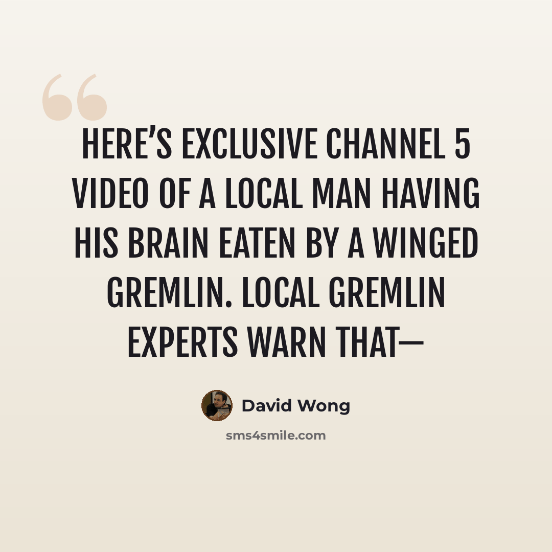 “Here’s exclusive Channel 5 video of a local man having his brain eaten by a winged gremlin. Local gremlin experts warn that—” quote by David Wong